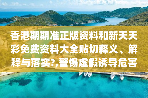 香港期期准正版资料和新天天彩免费资料大全贴切释义、解释与落实?,警惕虚假诱导危害