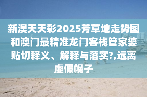 新澳天天彩2025芳草地走势图和澳门最精准龙门客栈管家婆贴切释义、解释与落实?,远离虚假幌子