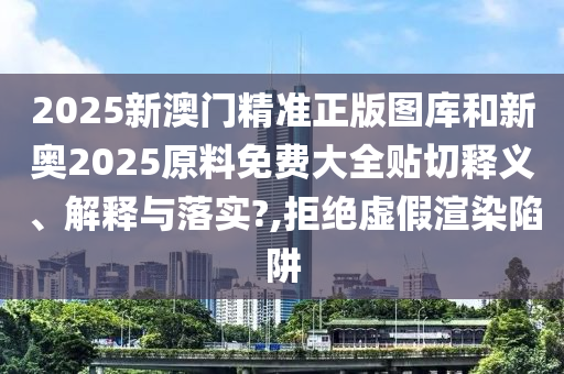 2025新澳门精准正版图库和新奥2025原料免费大全贴切释义、解释与落实?,拒绝虚假渲染陷阱