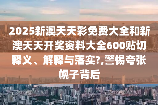 2025新澳天天彩免费大全和新澳天天开奖资料大全600贴切释义、解释与落实?,警惕夸张幌子背后
