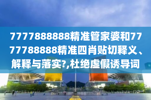 7777888888精准管家婆和7777788888精准四肖贴切释义、解释与落实?,杜绝虚假诱导词