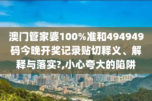 澳门管家婆100%准和494949码今晚开奖记录贴切释义、解释与落实?,小心夸大的陷阱