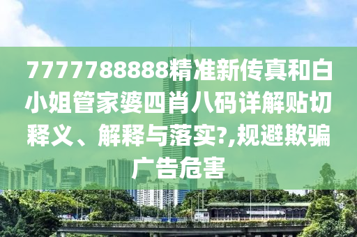7777788888精准新传真和白小姐管家婆四肖八码详解贴切释义、解释与落实?,规避欺骗广告危害