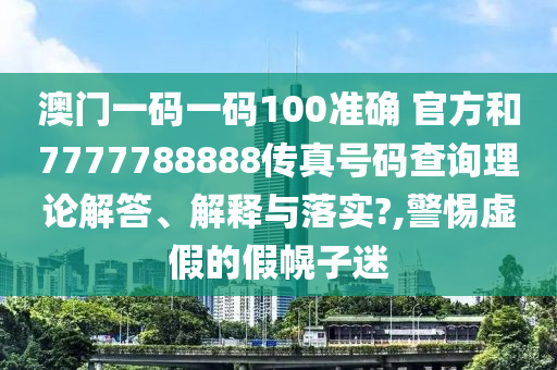 澳门一码一码100准确 官方和7777788888传真号码查询理论解答、解释与落实?,警惕虚假的假幌子迷