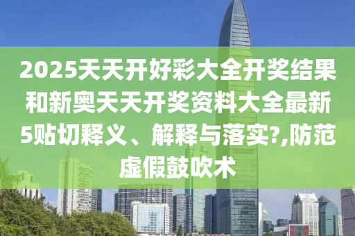 2025天天开好彩大全开奖结果和新奥天天开奖资料大全最新5贴切释义、解释与落实?,防范虚假鼓吹术