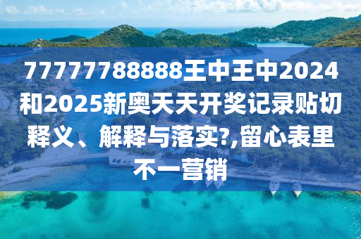 77777788888王中王中2024和2025新奥天天开奖记录贴切释义、解释与落实?,留心表里不一营销