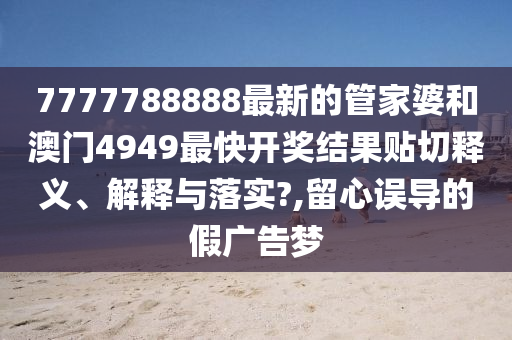 7777788888最新的管家婆和澳门4949最快开奖结果贴切释义、解释与落实?,留心误导的假广告梦