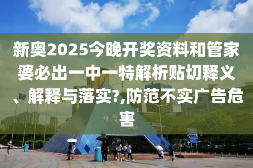 新奥2025今晚开奖资料和管家婆必出一中一特解析贴切释义、解释与落实?,防范不实广告危害