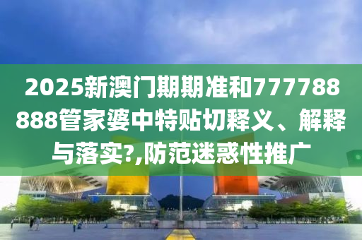 2025新澳门期期准和777788888管家婆中特贴切释义、解释与落实?,防范迷惑性推广