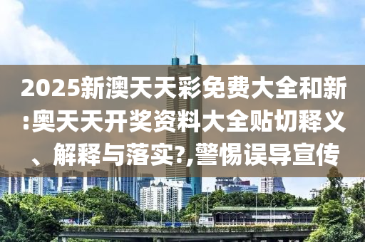 2025新澳天天彩免费大全和新:奥天天开奖资料大全贴切释义、解释与落实?,警惕误导宣传