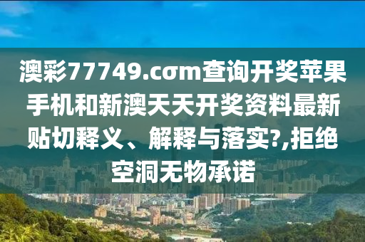 澳彩77749.cσm查询开奖苹果手机和新澳天天开奖资料最新贴切释义、解释与落实?,拒绝空洞无物承诺