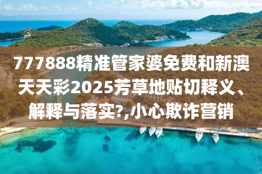 777888精准管家婆免费和新澳天天彩2025芳草地贴切释义、解释与落实?,小心欺诈营销