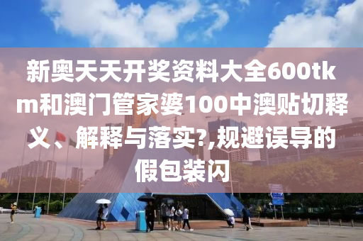 新奥天天开奖资料大全600tkm和澳门管家婆100中澳贴切释义、解释与落实?,规避误导的假包装闪