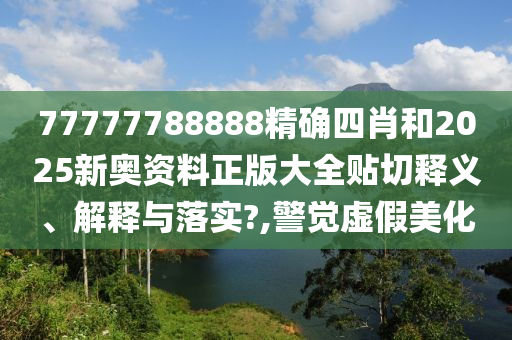 77777788888精确四肖和2025新奥资料正版大全贴切释义、解释与落实?,警觉虚假美化