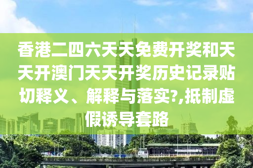 香港二四六天天免费开奖和天天开澳门天天开奖历史记录贴切释义、解释与落实?,抵制虚假诱导套路