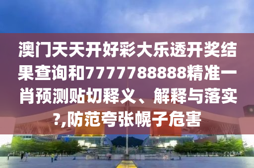 澳门天天开好彩大乐透开奖结果查询和7777788888精准一肖预测贴切释义、解释与落实?,防范夸张幌子危害