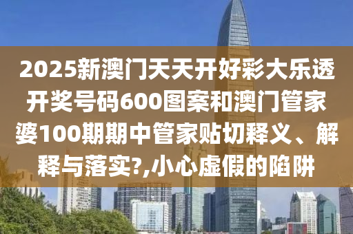 2025新澳门天天开好彩大乐透开奖号码600图案和澳门管家婆100期期中管家贴切释义、解释与落实?,小心虚假的陷阱
