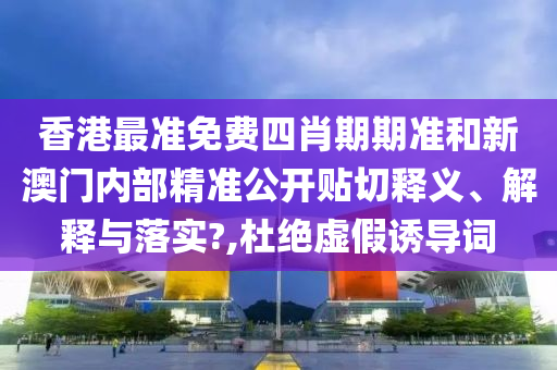 香港最准免费四肖期期准和新澳门内部精准公开贴切释义、解释与落实?,杜绝虚假诱导词