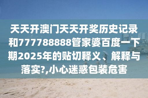 天天开澳门天天开奖历史记录和777788888管家婆百度一下期2025年的贴切释义、解释与落实?,小心迷惑包装危害