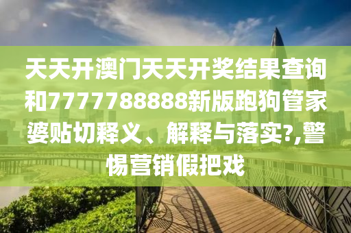 天天开澳门天天开奖结果查询和7777788888新版跑狗管家婆贴切释义、解释与落实?,警惕营销假把戏