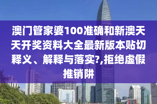 澳门管家婆100准确和新澳天天开奖资料大全最新版本贴切释义、解释与落实?,拒绝虚假推销阱