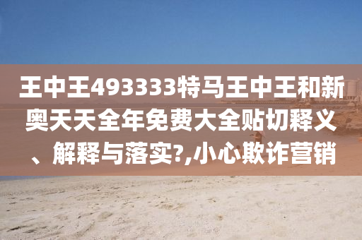 王中王493333特马王中王和新奥天天全年免费大全贴切释义、解释与落实?,小心欺诈营销