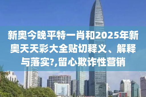 新奥今晚平特一肖和2025年新奥天天彩大全贴切释义、解释与落实?,留心欺诈性营销