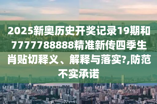 2025新奥历史开奖记录19期和7777788888精准新传四季生肖贴切释义、解释与落实?,防范不实承诺