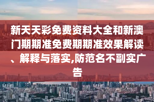 新天天彩免费资料大全和新澳门期期准免费期期准效果解读、解释与落实,防范名不副实广告