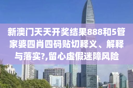 新澳门天天开奖结果888和5管家婆四肖四码贴切释义、解释与落实?,留心虚假迷障风险