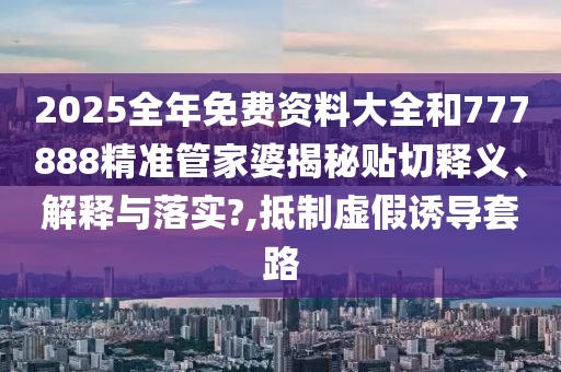 2025全年免费资料大全和777888精准管家婆揭秘贴切释义、解释与落实?,抵制虚假诱导套路
