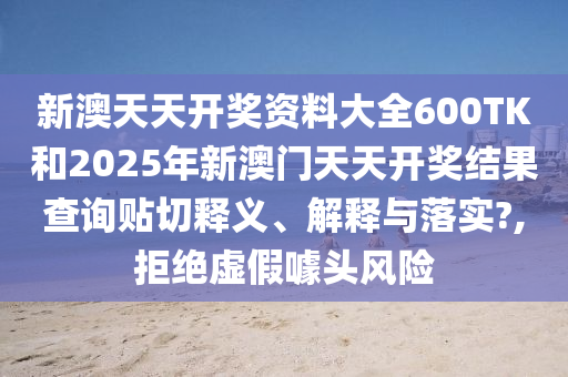 新澳天天开奖资料大全600TK和2025年新澳门天天开奖结果查询贴切释义、解释与落实?,拒绝虚假噱头风险