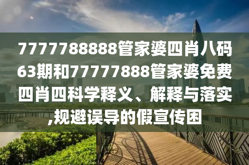 7777788888管家婆四肖八码63期和77777888管家婆免费四肖四科学释义、解释与落实,规避误导的假宣传困