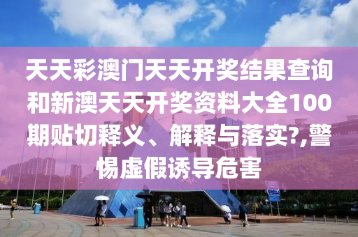 天天彩澳门天天开奖结果查询和新澳天天开奖资料大全100期贴切释义、解释与落实?,警惕虚假诱导危害