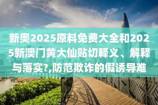 新奥2025原料免费大全和2025新澳门黄大仙贴切释义、解释与落实?,防范欺诈的假诱导难