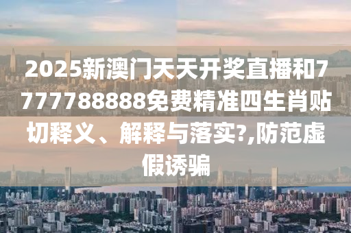2025新澳门天天开奖直播和7777788888免费精准四生肖贴切释义、解释与落实?,防范虚假诱骗