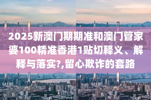 2025新澳门期期准和澳门管家婆100精准香港1贴切释义、解释与落实?,留心欺诈的套路