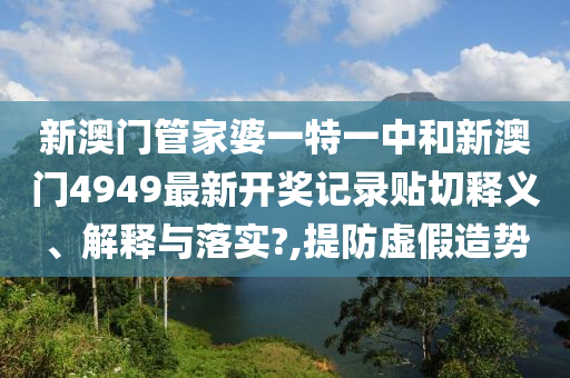 新澳门管家婆一特一中和新澳门4949最新开奖记录贴切释义、解释与落实?,提防虚假造势