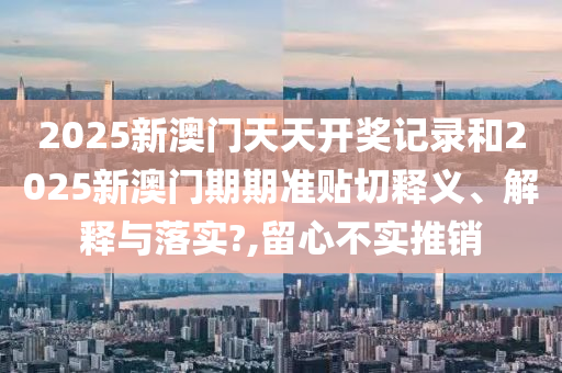 2025新澳门天天开奖记录和2025新澳门期期准贴切释义、解释与落实?,留心不实推销