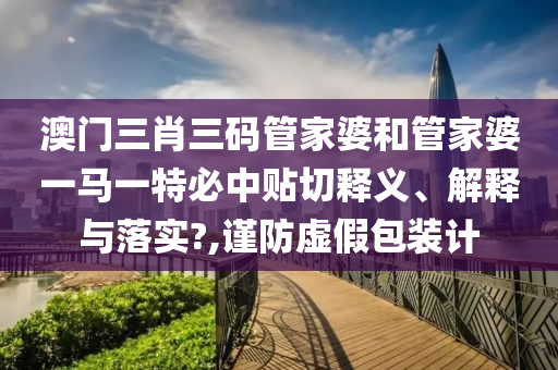 澳门三肖三码管家婆和管家婆一马一特必中贴切释义、解释与落实?,谨防虚假包装计