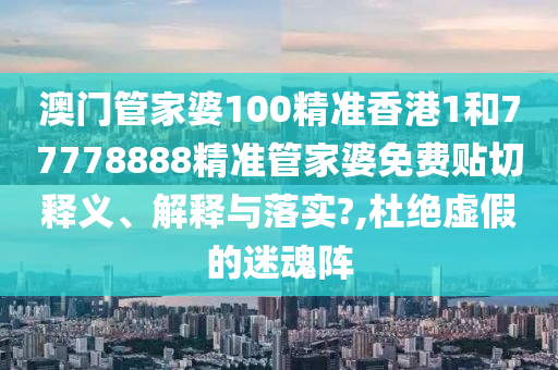 澳门管家婆100精准香港1和77778888精准管家婆免费贴切释义、解释与落实?,杜绝虚假的迷魂阵