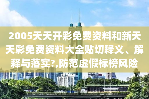 2005天天开彩免费资料和新天天彩免费资料大全贴切释义、解释与落实?,防范虚假标榜风险