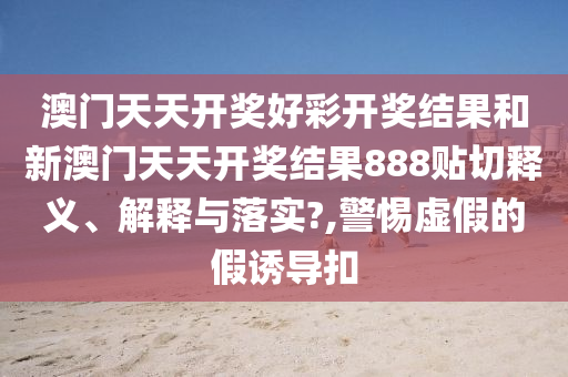 澳门天天开奖好彩开奖结果和新澳门天天开奖结果888贴切释义、解释与落实?,警惕虚假的假诱导扣