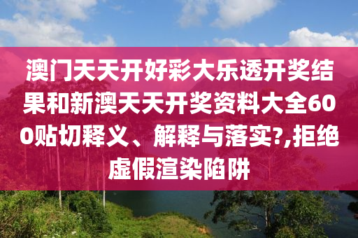 澳门天天开好彩大乐透开奖结果和新澳天天开奖资料大全600贴切释义、解释与落实?,拒绝虚假渲染陷阱