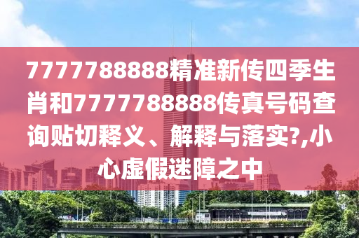 7777788888精准新传四季生肖和7777788888传真号码查询贴切释义、解释与落实?,小心虚假迷障之中