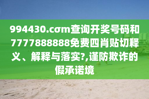 994430.cσm查询开奖号码和7777888888免费四肖贴切释义、解释与落实?,谨防欺诈的假承诺境
