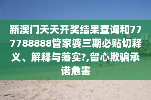 新澳门天天开奖结果查询和777788888管家婆三期必贴切释义、解释与落实?,留心欺骗承诺危害