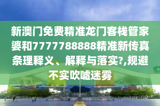 新澳门免费精准龙门客栈管家婆和7777788888精准新传真条理释义、解释与落实?,规避不实吹嘘迷雾
