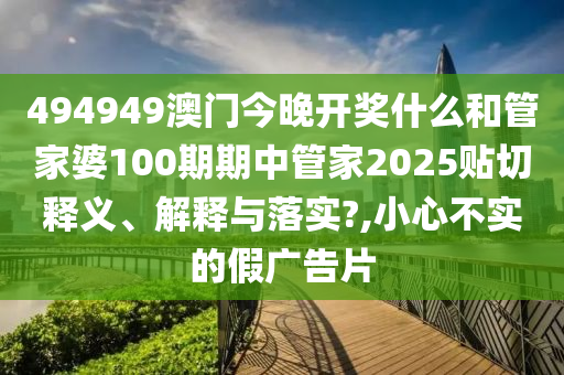 494949澳门今晚开奖什么和管家婆100期期中管家2025贴切释义、解释与落实?,小心不实的假广告片