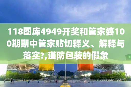 118图库4949开奖和管家婆100期期中管家贴切释义、解释与落实?,谨防包装的假象